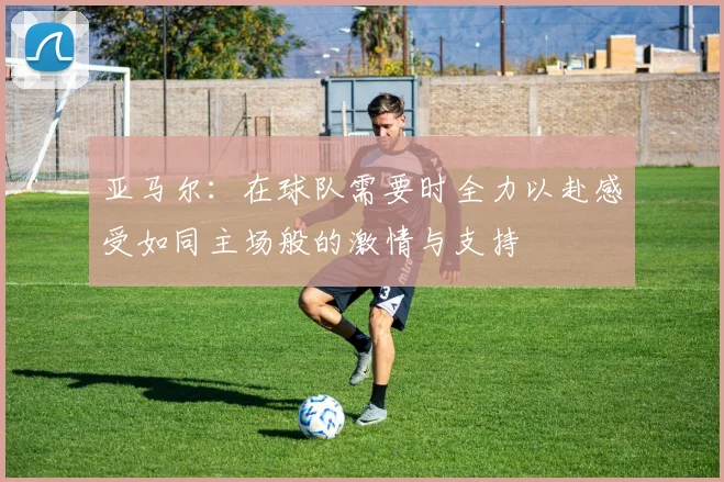 亚马尔：在球队需要时全力以赴感受如同主场般的激情与支持