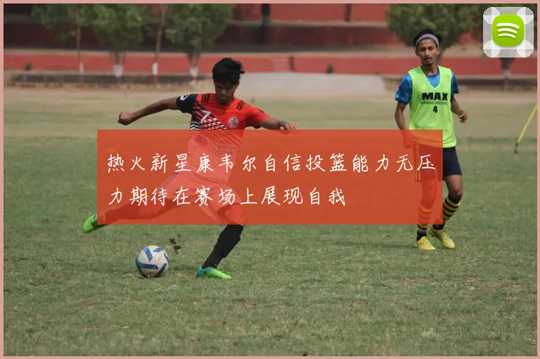 热火新星康韦尔自信投篮能力无压力期待在赛场上展现自我