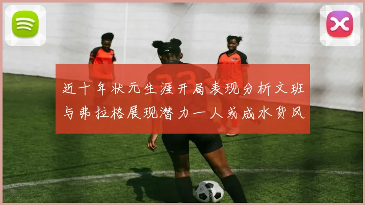 近十年状元生涯开局表现分析文班与弗拉格展现潜力一人或成水货风险