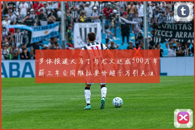 罗体报道大马丁与尤文达成500万年薪三年合同维拉要价超千万引关注