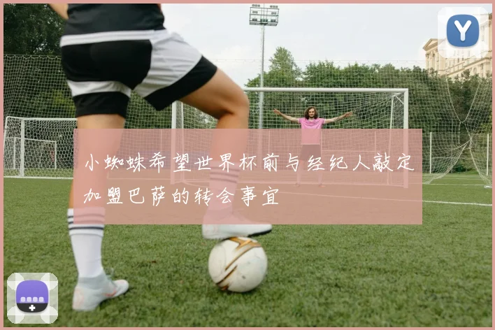小蜘蛛希望世界杯前与经纪人敲定加盟巴萨的转会事宜
