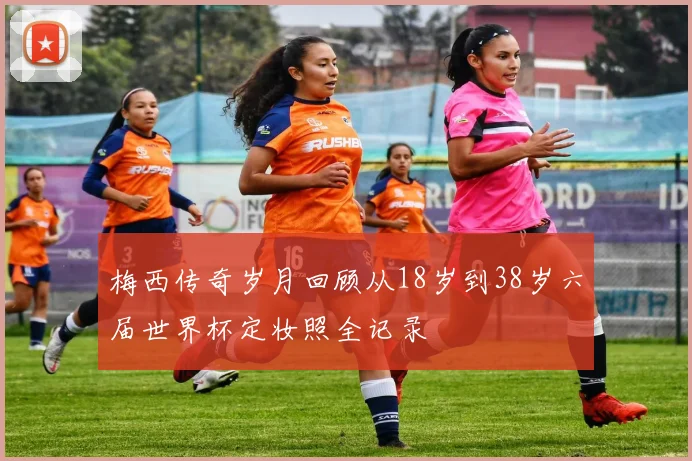 梅西传奇岁月回顾从18岁到38岁六届世界杯定妆照全记录