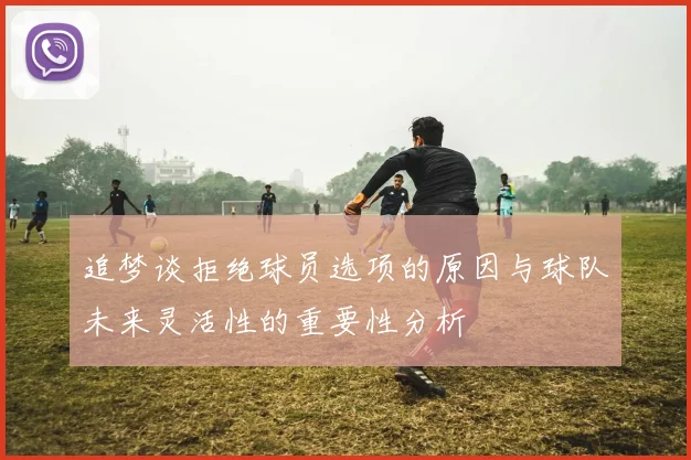 追梦谈拒绝球员选项的原因与球队未来灵活性的重要性分析
