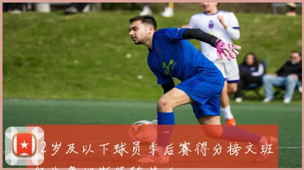 22岁及以下球员季后赛得分榜文班领先詹姆斯紧随其后