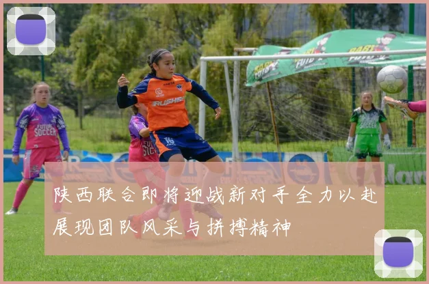 陕西联合即将迎战新对手全力以赴展现团队风采与拼搏精神