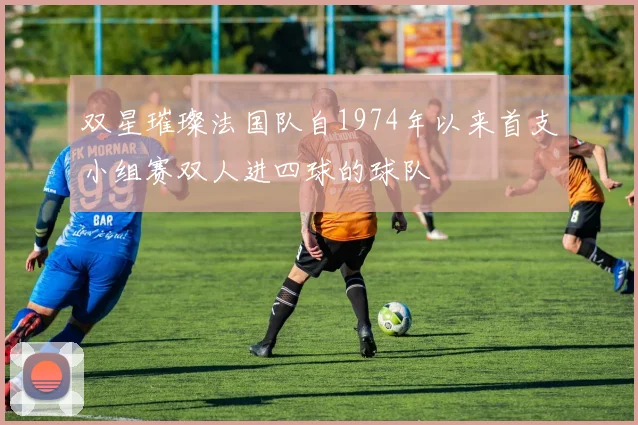 双星璀璨法国队自1974年以来首支小组赛双人进四球的球队