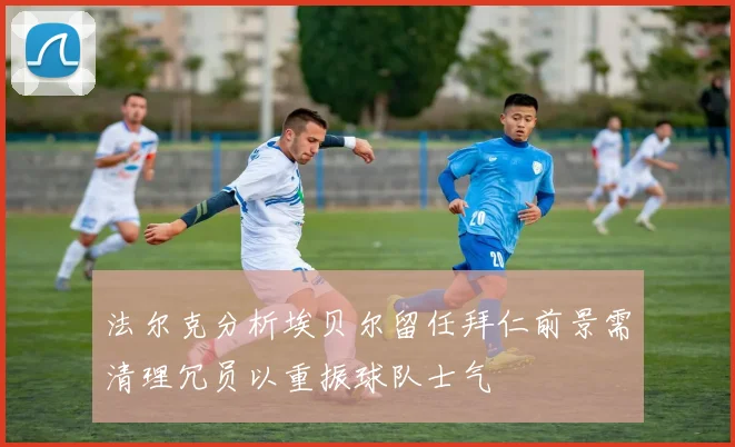 法尔克分析埃贝尔留任拜仁前景需清理冗员以重振球队士气