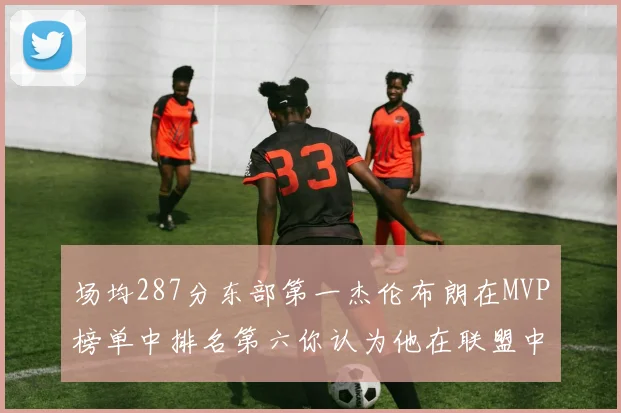 场均287分东部第一杰伦布朗在MVP榜单中排名第六你认为他在联盟中应排第几