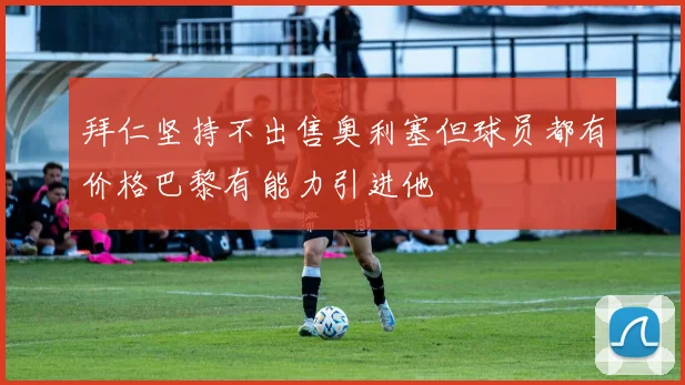 拜仁坚持不出售奥利塞但球员都有价格巴黎有能力引进他