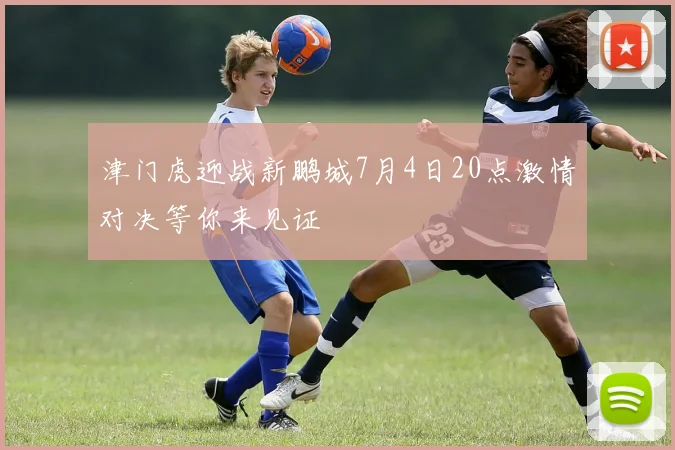 津门虎迎战新鹏城7月4日20点激情对决等你来见证